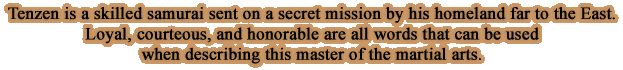 Tenzen is a skilled samurai sent on a secret mission by his homeland far to the East.Loyal, courteous, and honorable are all words that can be used when describing this master of the martial arts.