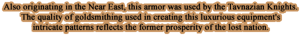 Also originating in the Near East, this armor was used by the Tavnazian Knights. The quality of goldsmithing used in creating this luxurious equipment's intricate patterns reflects the former prosperity of the lost nation.