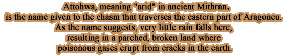 Attohwa, meaning arid in ancient Mithra, is the name given to the chasm that traverses the eastern part of Aragoneu. As the name suggests, very little rain falls here, resulting in a parched, broken land where poisonous gases erupt from cracks in the earth.