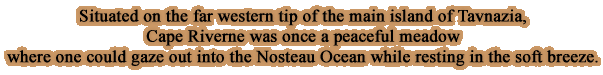 Situated on the far western tip of the main island of Tavnazia, Cape Riverne was once a peaceful meadow where one could gaze out into the Nosteau Ocean while resting in the soft breeze.