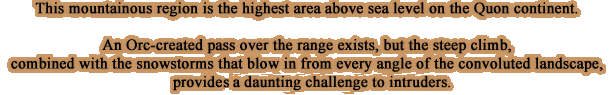 This mountainous region is the highest area above sea level on the Quon continent.An Orc-created pass over the range exists, but the steep climb, combined with the snowstorms that blow in from every angle of the convoluted landscape, provide a daunting challenge to intruders.